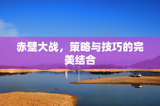 赤壁大战，策略与技巧的完美结合