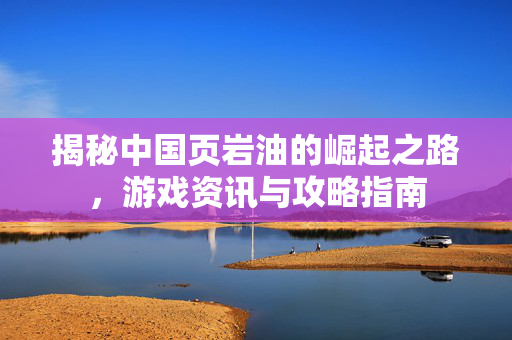 揭秘中国页岩油的崛起之路，游戏资讯与攻略指南