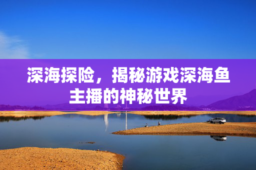 深海探险，揭秘游戏深海鱼主播的神秘世界