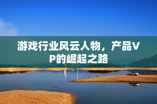 游戏行业风云人物，产品VP的崛起之路