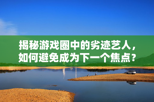 揭秘游戏圈中的劣迹艺人，如何避免成为下一个焦点？
