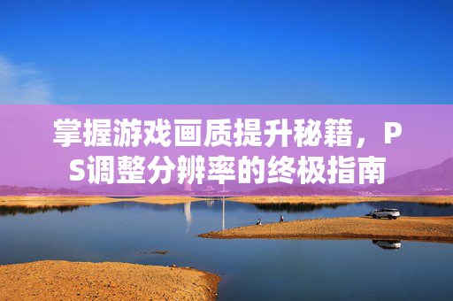 掌握游戏画质提升秘籍，PS调整分辨率的终极指南