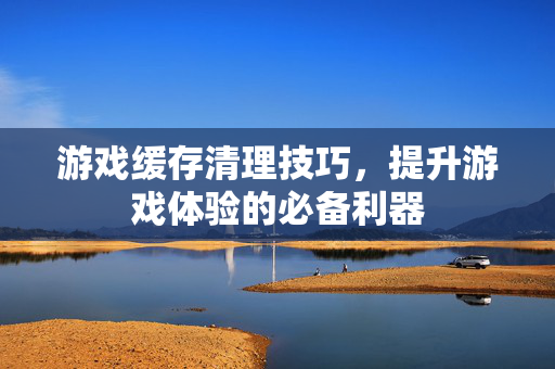 游戏缓存清理技巧，提升游戏体验的必备利器