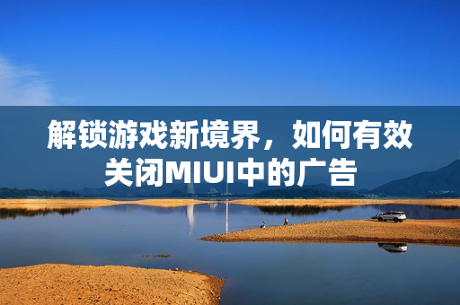 解锁游戏新境界，如何有效关闭MIUI中的广告