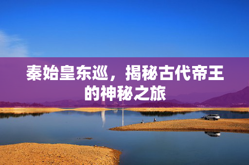 秦始皇东巡，揭秘古代帝王的神秘之旅