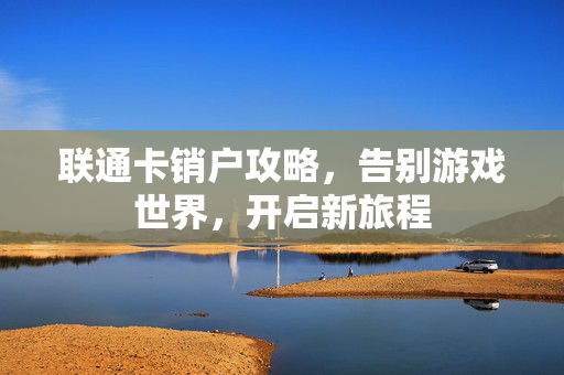 联通卡销户攻略，告别游戏世界，开启新旅程
