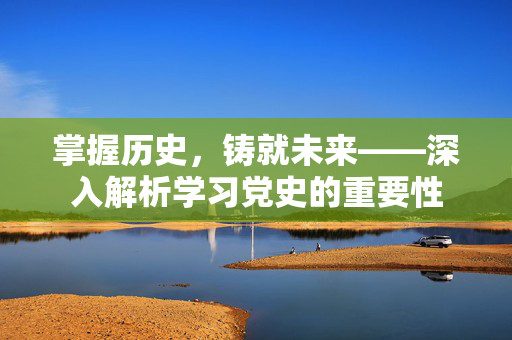 掌握历史，铸就未来——深入解析学习党史的重要性