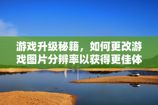 游戏升级秘籍，如何更改游戏图片分辨率以获得更佳体验