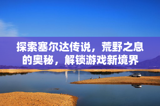 探索塞尔达传说，荒野之息的奥秘，解锁游戏新境界