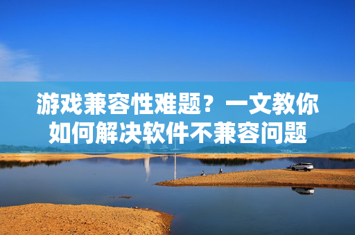 游戏兼容性难题？一文教你如何解决软件不兼容问题