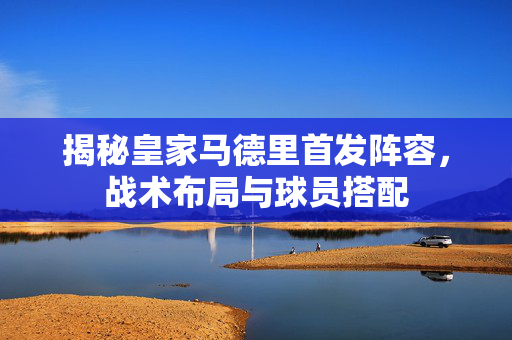 揭秘皇家马德里首发阵容，战术布局与球员搭配