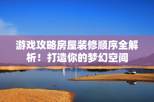 游戏攻略房屋装修顺序全解析！打造你的梦幻空间