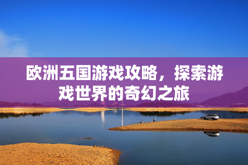 欧洲五国游戏攻略，探索游戏世界的奇幻之旅