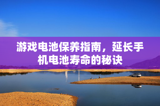 游戏电池保养指南，延长手机电池寿命的秘诀