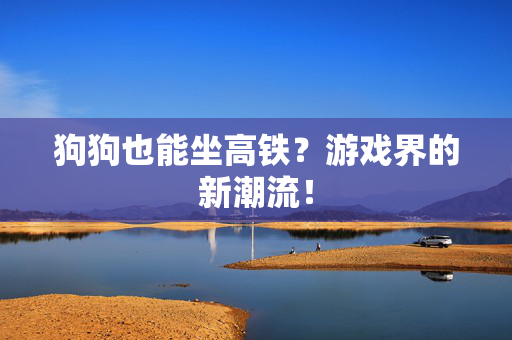 狗狗也能坐高铁？游戏界的新潮流！