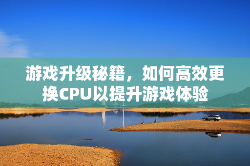 游戏升级秘籍，如何高效更换CPU以提升游戏体验