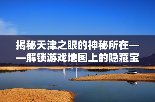 揭秘天津之眼的神秘所在——解锁游戏地图上的隐藏宝藏