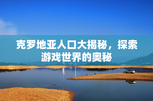 克罗地亚人口大揭秘，探索游戏世界的奥秘