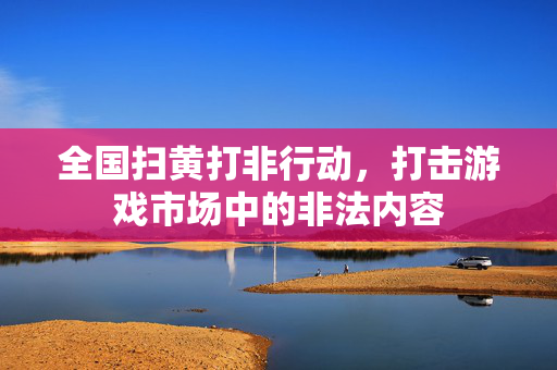 全国扫黄打非行动，打击游戏市场中的非法内容