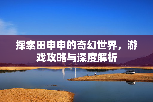 探索田申申的奇幻世界，游戏攻略与深度解析