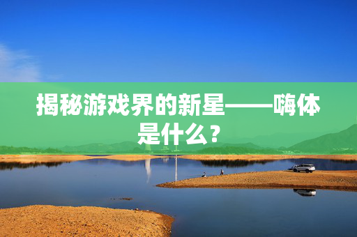 揭秘游戏界的新星——嗨体是什么？