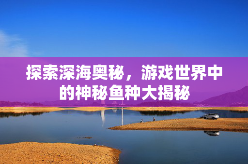 探索深海奥秘，游戏世界中的神秘鱼种大揭秘