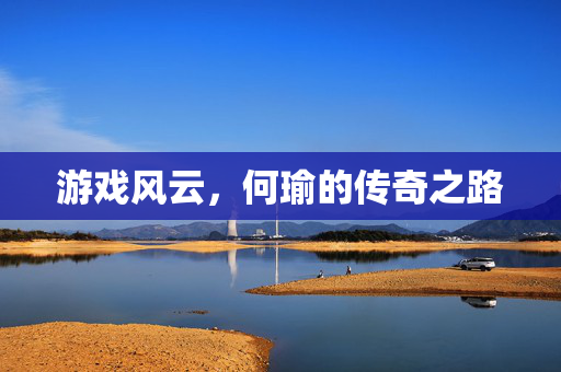 游戏风云，何瑜的传奇之路