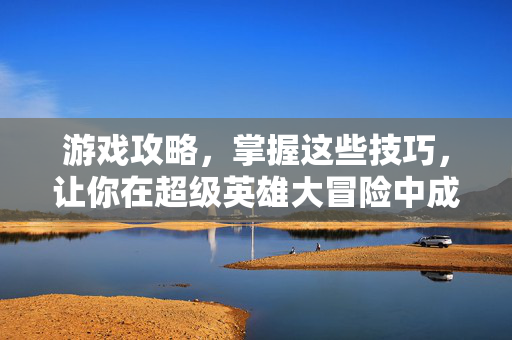 游戏攻略，掌握这些技巧，让你在超级英雄大冒险中成为无敌的超级英雄