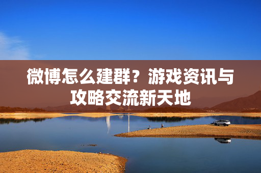 微博怎么建群？游戏资讯与攻略交流新天地