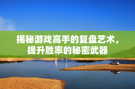 揭秘游戏高手的复盘艺术，提升胜率的秘密武器