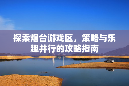 探索烟台游戏区，策略与乐趣并行的攻略指南
