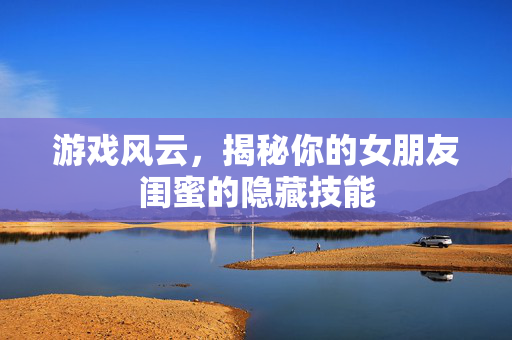 游戏风云，揭秘你的女朋友闺蜜的隐藏技能