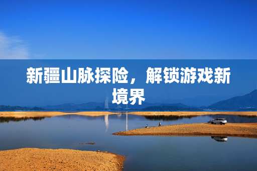 新疆山脉探险，解锁游戏新境界