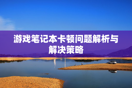 游戏笔记本卡顿问题解析与解决策略