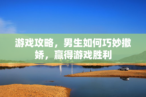 游戏攻略，男生如何巧妙撒娇，赢得游戏胜利
