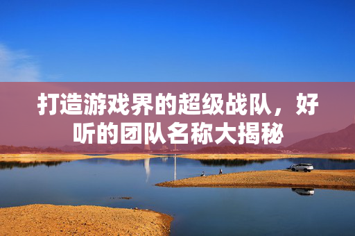 打造游戏界的超级战队，好听的团队名称大揭秘