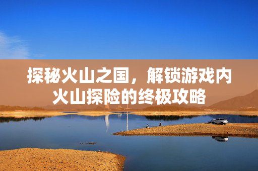 探秘火山之国，解锁游戏内火山探险的终极攻略