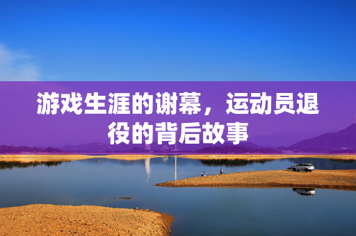 游戏生涯的谢幕，运动员退役的背后故事
