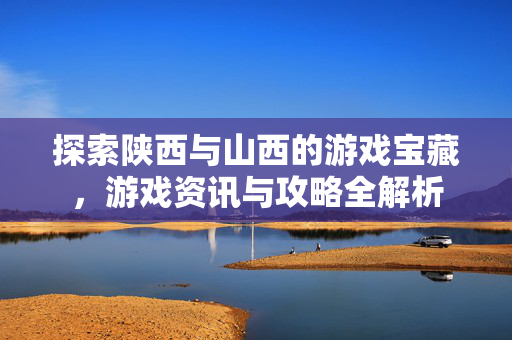 探索陕西与山西的游戏宝藏，游戏资讯与攻略全解析