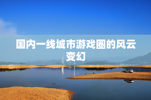 国内一线城市游戏圈的风云变幻-第1张图片-SK游戏资讯网 国内一线城市游戏圈的风云变幻-第1张图片-SK游戏资讯网