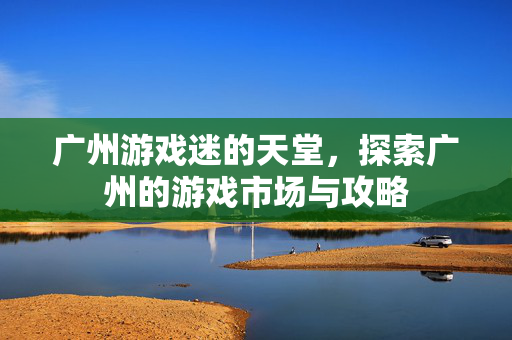 广州游戏迷的天堂，探索广州的游戏市场与攻略