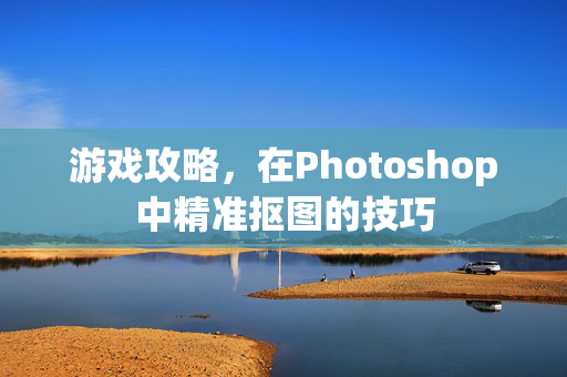 游戏攻略，在Photoshop中精准抠图的技巧