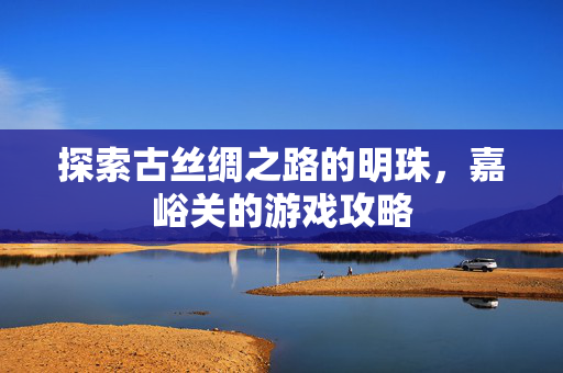 探索古丝绸之路的明珠，嘉峪关的游戏攻略