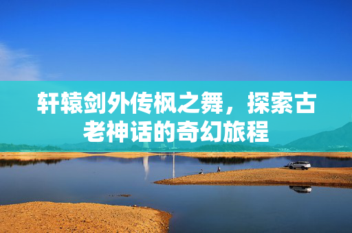 轩辕剑外传枫之舞,探索古老神话的奇幻旅程-第1张图片-SK游戏资讯网 轩辕剑外传枫之舞,探索古老神话的奇幻旅程-第1张图片-SK游戏资讯网