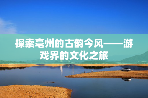 探索亳州的古韵今风——游戏界的文化之旅