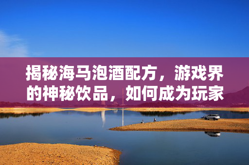 揭秘海马泡酒配方，游戏界的神秘饮品，如何成为玩家的心头好？