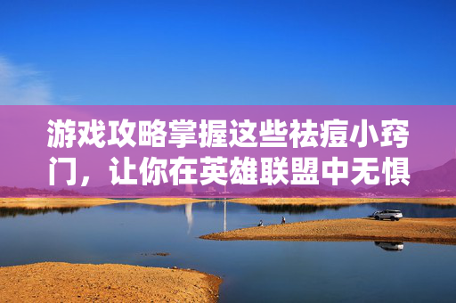 游戏攻略掌握这些祛痘小窍门，让你在英雄联盟中无惧对手！