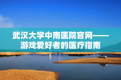 武汉大学中南医院官网——游戏爱好者的医疗指南