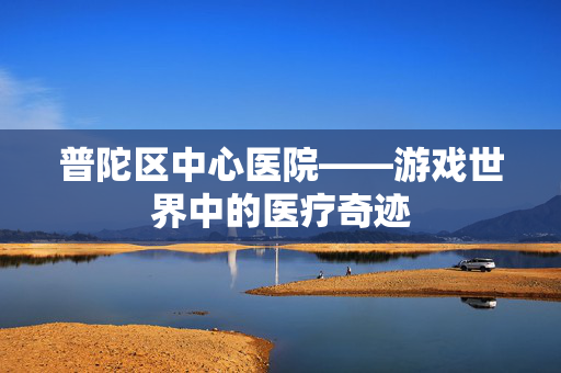 普陀区中心医院——游戏世界中的医疗奇迹-第1张图片-SK游戏资讯网 普陀区中心医院——游戏世界中的医疗奇迹-第1张图片-SK游戏资讯网