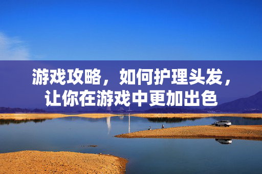 游戏攻略，如何护理头发，让你在游戏中更加出色
